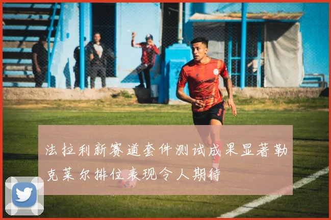 法拉利新赛道套件测试成果显著勒克莱尔排位表现令人期待