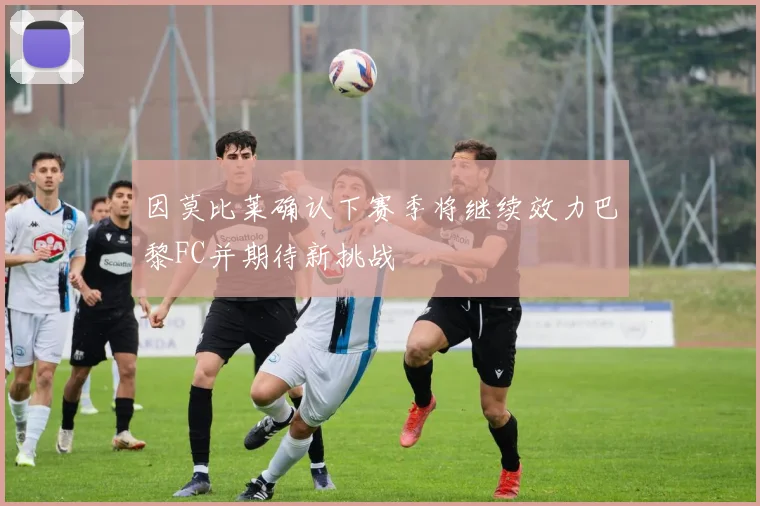 因莫比莱确认下赛季将继续效力巴黎FC并期待新挑战