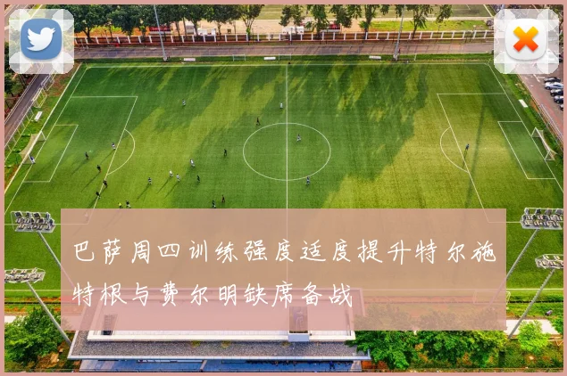 巴萨周四训练强度适度提升特尔施特根与费尔明缺席备战