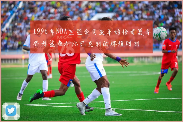 1996年NBA巨星合同变革的传奇夏季乔丹鲨鱼科比巴克利的辉煌时刻